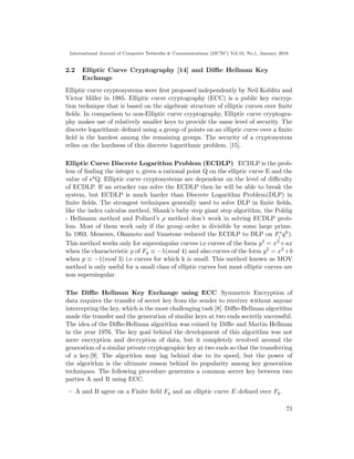 International Journal of Computer Networks & Communications (IJCNC) Vol.10, No.1, January 2018
2.2 Elliptic Curve Cryptography [14] and Diﬃe Hellman Key
Exchange
Elliptic curve cryptosystems were ﬁrst proposed independently by Neil Koblitz and
Victor Miller in 1985. Elliptic curve cryptography (ECC) is a public key encryp-
tion technique that is based on the algebraic structure of elliptic curves over ﬁnite
ﬁelds. In comparison to non-Elliptic curve cryptography, Elliptic curve cryptogra-
phy makes use of relatively smaller keys to provide the same level of security. The
discrete logarithmic deﬁned using a group of points on an elliptic curve over a ﬁnite
ﬁeld is the hardest among the remaining groups. The security of a cryptosystem
relies on the hardness of this discrete logarithmic problem. [15].
Elliptic Curve Discrete Logarithm Problem (ECDLP) ECDLP is the prob-
lem of ﬁnding the integer s, given a rational point Q on the elliptic curve E and the
value of s*Q. Elliptic curve cryptosystems are dependent on the level of diﬃculty
of ECDLP. If an attacker can solve the ECDLP then he will be able to break the
system, but ECDLP is much harder than Discrete Logarithm Problem(DLP) in
ﬁnite ﬁelds. The strongest techniques generally used to solve DLP in ﬁnite ﬁelds,
like the index calculus method, Shank’s baby step giant step algorithm, the Pohlig
- Hellmann method and Pollard’s ρ method don’t work in solving ECDLP prob-
lem. Most of them work only if the group order is divisible by some large prime.
In 1993, Menezes, Okamoto and Vanstone reduced the ECDLP to DLP on F∗
( qk).
This method works only for supersingular curves i.e curves of the form y2 = x3 +ax
when the characteristic p of Fq ≡ −1(mod 4) and also curves of the form y2 = x3 +b
when p ≡ −1(mod 3) i.e curves for which k is small. This method known as MOV
method is only useful for a small class of elliptic curves but most elliptic curves are
non supersingular.
The Diﬃe Hellman Key Exchange using ECC Symmetric Encryption of
data requires the transfer of secret key from the sender to receiver without anyone
intercepting the key, which is the most challenging task [8]. Diﬃe-Hellman algorithm
made the transfer and the generation of similar keys at two ends secretly successful.
The idea of the Diﬃe-Hellman algorithm was coined by Diﬃe and Martin Hellman
in the year 1976. The key goal behind the development of this algorithm was not
mere encryption and decryption of data, but it completely revolved around the
generation of a similar private cryptographic key at two ends so that the transferring
of a key.[9]. The algorithm may lag behind due to its speed, but the power of
the algorithm is the ultimate reason behind its popularity among key generation
techniques. The following procedure generates a common secret key between two
parties A and B using ECC.
– A and B agree on a Finite ﬁeld Fq and an elliptic curve E deﬁned over Fq.
71
 