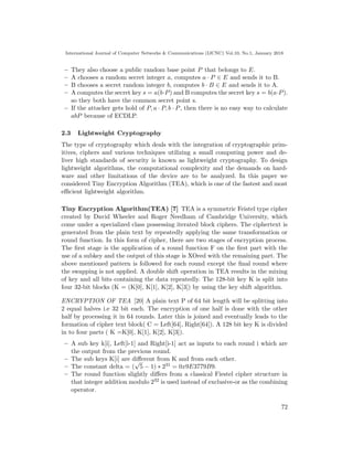 International Journal of Computer Networks & Communications (IJCNC) Vol.10, No.1, January 2018
– They also choose a public random base point P that belongs to E.
– A chooses a random secret integer a, computes a · P ∈ E and sends it to B.
– B chooses a secret random integer b, computes b · B ∈ E and sends it to A.
– A computes the secret key s = a(b·P) and B computes the secret key s = b(a·P).
so they both have the common secret point s.
– If the attacker gets hold of P, a · P, b · P, then there is no easy way to calculate
abP because of ECDLP.
2.3 Lightweight Cryptography
The type of cryptography which deals with the integration of cryptographic prim-
itives, ciphers and various techniques utilizing a small computing power and de-
liver high standards of security is known as lightweight cryptography. To design
lightweight algorithms, the computational complexity and the demands on hard-
ware and other limitations of the device are to be analyzed. In this paper we
considered Tiny Encryption Algorithm (TEA), which is one of the fastest and most
eﬃcient lightweight algorithm.
Tiny Encryption Algorithm(TEA) [7] TEA is a symmetric Feistel type cipher
created by David Wheeler and Roger Needham of Cambridge University, which
come under a specialized class possessing iterated block ciphers. The ciphertext is
generated from the plain text by repeatedly applying the same transformation or
round function. In this form of cipher, there are two stages of encryption process.
The ﬁrst stage is the application of a round function F on the ﬁrst part with the
use of a subkey and the output of this stage is XOred with the remaining part. The
above mentioned pattern is followed for each round except the ﬁnal round where
the swapping is not applied. A double shift operation in TEA results in the mixing
of key and all bits containing the data repeatedly. The 128-bit key K is split into
four 32-bit blocks (K = (K[0], K[1], K[2], K[3]) by using the key shift algorithm.
ENCRYPTION OF TEA [20] A plain text P of 64 bit length will be splitting into
2 equal halves i.e 32 bit each. The encryption of one half is done with the other
half by processing it in 64 rounds. Later this is joined and eventually leads to the
formation of cipher text block( C = Left[64], Right[64]). A 128 bit key K is divided
in to four parts ( K =K[0], K[1], K[2], K[3]).
– A sub key k[i], Left[i-1] and Right[i-1] act as inputs to each round i which are
the output from the previous round.
– The sub keys K[i] are diﬀerent from K and from each other.
– The constant delta = (
√
5 − 1) ∗ 231 = 0x9E3779B9.
– The round function slightly diﬀers from a classical Fiestel cipher structure in
that integer addition modulo 232 is used instead of exclusive-or as the combining
operator.
72
 
