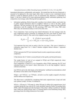 International Journal on AdHoc Networking Systems (IJANS) Vol. 10, No. 1/2/3, July 2020
10
transmitted information confidentiality and integrity. We remind here that the trust framework is
assumed to be deployed in the same target entity when it comes to non- constrained devices
whereas it could be deployed outside in case of constrained ones. Moreover, as illustrated in
Figure. 2, this last is based on five main operational phases namely information gathering, trust
composition, trust storage, nodes filtering and trust application.
i. Information gathering: Before being able to produce trust related evidence, each entity has
to gather enough information about its neighbors’ behavior as well as the links’ quality
indicators. The trust structure to be sent to the trust manager is made up of the following
information: node ID, neighbor ID, RE percentage, PFR value, ETX value, PRR value,
PER value, the transmission delay as well as the entity time.
ii. Trust composition: Upon receiving trust related information, the trust manager starts the
trust composition process consisting of computing the trust score based on Node Trust
(NT) and Link Trust(LT). This value is the weighted average of two parts as follow:
Tij(t) represents the trust score an entity ei has for ej at time t. This score is limited to a
continuous range from 0 to 1, where 0 denotes complete distrust whereas 1 represents
absolute trust.
NTij(t) represents the NT level calculated based on node cooperativeness and node
competence.
LTij(t) denotes the LT which is assessed based on link quality and link performance.
The weight factors w1 and w2 are assigned to NTij(t) and LTij(t) respectively where
w1+w2=1; 0≤w1≤1 and 0≤w2≤1.
Each computation is based on a set of properties where NTij(t) represents the NT level
calculated based on the trustor’s direct observation of its one hop neighbors’ behavior
referred as the direct
trust NTd (t) and on the other hand, on the third parties’ attributed recommendations called
the indirect or the relative trust NTrij(t)as follow:
NTij(t) = wd * NTd (t) + wr * NTrij(t) , wd and wr are the weights assigned to the direct
and the indirect trust respectively.
The direct trust is calculated by considering both node cooperativeness (coop) and node
com- petence (comp). At timet, it is defined as:
NTd (t) = NTcoop (t) * NTcomp (t), where NTcoop (t) reflects the cooperativeness level
evaluated during the time interval [0..t] and calculated using the Packet Forwarding Ratio
(PFR), while NTcompij(t) provides the degree of the entity’s ability to perform its intended
tasks within the routing process and it is assessed based on the Remaining Energy (RE)
percentage hence the energy dimension of our model.
 