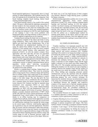 ACEEE Int. J. on Network Security, Vol. 02, No. 01, Jan 2011



based industrial applications. Consequently, there is a huge         the frame rate is not very high because of their complex
amount of related publications. The methods used for real            cost function. Moreover image blurring poses a problem
time 3D tracking can be divided into four categories: Line           for feature extraction.
based tracking, template based tracking, feature based                  Hybrid tracking approaches combine two or more of the
tracking and hybrid approaches.                                      aforementioned approaches. Some recent related
   Line based tracking requires a line model of the tracked          publications include [22], which combines template-based
object. The pose is determined by matching a projection of           tracking and line-based tracking. In [21] the authors
the line model to the lines extracted in the image. One of           combine line-based tracking and feature-based tracking.
the first publications in this field was [9].Recently a real         Even though these algorithms perform well, the line-based
time line tracking system which uses multiple-hypothesis             tracking only improves the results for a few cases and
line tracking was proposed in [10].The main disadvantage             might corrupt the result in the case of background clutter.
of line tracking is that it has severe problems with                 In [23] the authors use a template-based method for
background clutter and image blurring so that in practice it         tracking small patches on the object, which are then used
cannot be applied to applications we are targeting.                  for point based pose estimation. Since this approach uses a
   Template-based tracking fits better into our scenarios. It        template-based method for tracking it cannot deal with fast
uses a reference template of the object and tracks it using          object motion.
image differences. These works nicely for well textured
objects and small inter frame displacements. One of the                            III. TEMPLATE MATCHING
first publications on template-based tracking [11] was
using the optical flow method. In order to improve the                  Template matching is an important research area with
                                                                     strong roots in detection theory [24],[25]. It has obvious
efficiency of the tracking and to deal with more complex
objects and/or camera motions, other approaches were                 applications in computer and robot vision, stereography,
proposed [12],[13]. In [14] the authors compare these                image analysis and motion estimation [24]. Template
approaches and show that they all have an equivalent                 matching in the context of an image processing is a process
convergence rate and frequency up to a first order                   of locating the position of a sub image within an image of
                                                                     the same, or more typically, a larger size[26],[28],[27].
approximation with some being more efficient than others.
A more recently suggested approach is the Efficient Second           Template matching can also be described as a process to
Order Minimization (ESM) algorithm [15], whose main                  determine the similarity between two images. The sub
                                                                     image is referred to as the template image and the larger
contribution consists in finding a parameterizations and an
algorithm,     which     allow     achieving    second-order         image is referred to as the search area (main image) [25],
convergence at the computational cost and consequently               [26], [28], [27]. The template matching process involves
                                                                     shifting the template over the search area and computing a
the speed of first-order methods.
   Similar to template-based tracking, feature-based also            similarity between the template image and the window of
requires a well-textured object. They work by extracting             the search area over which the template [25], [26], [29],
                                                                     [27]. These shifting and computing processes operate
salient image regions from a reference image and matching
them to another image. Each single point in the reference            simultaneously and do the repetition until the template
image is compared with other points belonging in a search            image lies on the edge of the search area. For the image
                                                                     processing purpose, the most common technique for
region in the other image. The one that gives the best
similarity measure score is considered as the corresponding          measuring the similarity between two-dimensional images
one a common choice for feature extraction is the Harris             is by using cross correlation method. A correlation measure
                                                                     is determined between the template and respective
corner detector [16]. Features can then be matched using
normalized cross correlation (NCC) or some other                     windows of the search area to find the template position
similarity measure [17]. Two recent feature-matching                 which has maximum correlation [25], [30]. Generally, for
                                                                     two-dimensional image, the correlation coefficient is
approaches are SIFT [18] and Randomized Trees [19].
Both perform equally well in terms of accuracy. However,             computed for the entire area on the template image shifted
                                                                     on the main image.
despite a recently proposed optimization of SIFT called
                                                                        The correlation between two signals (cross correlation)
SURF [20], SIFT has a lower runtime performance than the
Randomized Trees, which exhibit a fast feature matching              is a standard approach to feature detection as well as a
                                                                     component of more sophisticated techniques.
thanks to an offline learning step. In comparison to
template-based methods, feature-based approaches can deal            A. Template Matching by Cross Correlation.
with bigger inter frame displacements and can even be used              Correlation based matching is a simple, yet very popular
for wide-baseline matching if we consider the whole image            technique in pattern recognition with images. The basic
as the search region. However, wide-baseline approaches              method consists of forming a correlation measure between
                                                                     a template T and image I (I ⊗ T ) and determining the
are in general too slow for real-time applications. Therefore
they are mostly used for initialization rather than tracking.
A full tracking system using only features was proposed in           location of a correspondence by finding the location of
[21]. They rely on registered reference images of the object         maximum correlation. Usually I is much larger than the
and perform feature matching between reference image and             template.
current image as well as between previous image and                     A common measure of dissimilarity is
current image to estimate the pose of the object. However,
                                                                12
© 2011 ACEEE
DOI: 01.IJNS.02.01.105
 
