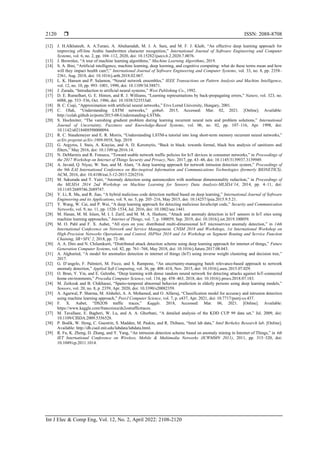  ISSN: 2088-8708
Int J Elec & Comp Eng, Vol. 12, No. 2, April 2022: 2108-2120
2120
[12] J. H.Alkhateeb, A. A.Turani, A. Abuhamdah, M. J. A. Sara, and M. F. J. Klaib, “An effective deep learning approach for
improving off-line Arabic handwritten character recognition,” International Journal of Software Engineering and Computer
Systems, vol. 6, no. 2, pp. 104–112, 2020, doi: 10.15282/ijsecs.6.2.2020.7.0076.
[13] J. Brownlee, “A tour of machine learning algorithms,” Machine Learning Algorithms, 2019.
[14] S. A. Bini, “Artificial intelligence, machine learning, deep learning, and cognitive computing: what do these terms mean and how
will they impact health care?,” International Journal of Software Engineering and Computer Systems, vol. 33, no. 8, pp. 2358–
2361, Aug. 2018, doi: 10.1016/j.arth.2018.02.067.
[15] L. K. Hansen and P. Salamon, “Neural network ensembles,” IEEE Transactions on Pattern Analysis and Machine Intelligence,
vol. 12, no. 10, pp. 993–1001, 1990, doi: 10.1109/34.58871.
[16] J. Zurada, “Introduction to artificial neural systems,” West Publishing Co., 1992.
[17] D. E. Rumelhart, G. E. Hinton, and R. J. Williams, “Learning representations by back-propagating errors,” Nature, vol. 323, no.
6088, pp. 533–536, Oct. 1986, doi: 10.1038/323533a0.
[18] B. C. Csaji, “Approximation with artificial neural networks,” Etvs Lornd University, Hungary, 2001.
[19] C. Olah, “Understanding LSTM networks,” github. 2015, Accessed: Mar. 02, 2021. [Online]. Available:
http://colah.github.io/posts/2015-08-Understanding-LSTMs.
[20] S. Hochreiter, “The vanishing gradient problem during learning recurrent neural nets and problem solutions,” International
Journal of Uncertainty, Fuzziness and Knowledge-Based Systems, vol. 06, no. 02, pp. 107–116, Apr. 1998, doi:
10.1142/s0218488598000094.
[21] R. C. Staudemeyer and E. R. Morris, “Understanding LSTM-a tutorial into long short-term memory recurrent neural networks,”
arXiv preprint arXiv:1909.0958, Sep. 2019.
[22] G. Argyros, I. Stais, A. Kiayias, and A. D. Keromytis, “Back in black: towards formal, black box analysis of sanitizers and
filters,” May 2016, doi: 10.1109/sp.2016.14.
[23] N. DeMarinis and R. Fonseca, “Toward usable network traffic policies for IoT devices in consumer networks,” in Proceedings of
the 2017 Workshop on Internet of Things Security and Privacy, Nov. 2017, pp. 43–48, doi: 10.1145/3139937.3139949.
[24] A. Javaid, Q. Niyaz, W. Sun, and M. Alam, “A deep learning approach for network intrusion detection system,” Proceedings of
the 9th EAI International Conference on Bio-inspired Information and Communications Technologies (formerly BIONETICS).
ACM, 2016, doi: 10.4108/eai.3-12-2015.2262516.
[25] M. Sakurada and T. Yairi, “Anomaly detection using autoencoders with nonlinear dimensionality reduction,” in Proceedings of
the MLSDA 2014 2nd Workshop on Machine Learning for Sensory Data Analysis-MLSDA’14, 2014, pp. 4–11, doi:
10.1145/2689746.2689747.
[26] Y. Li, R. Ma, and R. Jiao, “A hybrid malicious code detection method based on deep learning,” International Journal of Software
Engineering and its Applications, vol. 9, no. 5, pp. 205–216, May 2015, doi: 10.14257/ijsia.2015.9.5.21.
[27] Y. Wang, W. Cai, and P. Wei, “A deep learning approach for detecting malicious JavaScript code,” Security and Communication
Networks, vol. 9, no. 11, pp. 1520–1534, Jul. 2016, doi: 10.1002/sec.1441.
[28] M. Hasan, M. M. Islam, M. I. I. Zarif, and M. M. A. Hashem, “Attack and anomaly detection in IoT sensors in IoT sites using
machine learning approaches,” Internet of Things, vol. 7, p. 100059, Sep. 2019, doi: 10.1016/j.iot.2019.100059.
[29] M. O. Pahl and F. X. Aubet, “All eyes on you: distributed multi-dimensional IoT microservice anomaly detection,” in 14th
International Conference on Network and Service Management, CNSM 2018 and Workshops, 1st International Workshop on
High-Precision Networks Operations and Control, HiPNet 2018 and 1st Workshop on Segment Routing and Service Function
Chaining, SR+SFC 2, 2018, pp. 72–80.
[30] A. A. Diro and N. Chilamkurti, “Distributed attack detection scheme using deep learning approach for internet of things,” Future
Generation Computer Systems, vol. 82, pp. 761–768, May 2018, doi: 10.1016/j.future.2017.08.043.
[31] A. Alghuried, “A model for anomalies detection in internet of things (IoT) using inverse weight clustering and decision tree,”
2017.
[32] G. D’angelo, F. Palmieri, M. Ficco, and S. Rampone, “An uncertainty-managing batch relevance-based approach to network
anomaly detection,” Applied Soft Computing, vol. 36, pp. 408–418, Nov. 2015, doi: 10.1016/j.asoc.2015.07.029.
[33] O. Brun, Y. Yin, and E. Gelenbe, “Deep learning with dense random neural network for detecting attacks against IoT-connected
home environments,” Procedia Computer Science, vol. 134, pp. 458–463, 2018, doi: 10.1016/j.procs.2018.07.183.
[34] M. Zerkouk and B. Chikhaoui, “Spatio-temporal abnormal behavior prediction in elderly persons using deep learning models,”
Sensors, vol. 20, no. 8, p. 2359, Apr. 2020, doi: 10.3390/s20082359.
[35] A. Agarwal, P. Sharma, M. Alshehri, A. A. Mohamed, and O. Alfarraj, “Classification model for accuracy and intrusion detection
using machine learning approach,” PeerJ Computer Science, vol. 7, p. e437, Apr. 2021, doi: 10.7717/peerj-cs.437.
[36] F. X. Aubet, “DS2OS traffic traces,” Kaggle. 2018, Accessed: Mar. 06, 2021. [Online]. Available:
https://www.kaggle.com/francoisxa/ds2ostraffictraces.
[37] M. Tavallaee, E. Bagheri, W. Lu, and A. A. Ghorbani, “A detailed analysis of the KDD CUP 99 data set,” Jul. 2009, doi:
10.1109/CISDA.2009.5356528.
[38] P. Bodik, W. Hong, C. Guestrin, S. Madden, M. Paskin, and R. Thibaux, “Intel lab data,” Intel Berkeley Research lab. [Online].
Available: http://db.csail.mit.edu/labdata/labdata.html.
[39] R. Fu, K. Zheng, D. Zhang, and Y. Yang, “An intrusion detection scheme based on anomaly mining in Internet of Things,” in 4th
IET International Conference on Wireless, Mobile & Multimedia Networks (ICWMMN 2011), 2011, pp. 315–320, doi:
10.1049/cp.2011.1014.
 