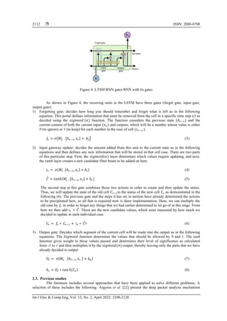  ISSN: 2088-8708
Int J Elec & Comp Eng, Vol. 12, No. 2, April 2022: 2108-2120
2112
Figure 4. LTSM RNN gates RNN with its gates
As shown in Figure 4, the recurring units in the LSTM have three gates (forget gate, input gate,
output gate):
1) Forgetting gate: decides how long you should remember and forget what is left as in the following
equation. This portal defines information that must be removed from the cell in a specific time step (t) as
decided using the 𝑠𝑖𝑔𝑚𝑜𝑖𝑑 (𝜎) function. The function considers the previous state (ℎ𝑟−1) and the
current content of both the current input (𝑥𝑟) and outputs, which will be a number whose value is either
0 (to ignore) or 1 (to keep) for each number in the case of cell (𝑐𝑟−1 ).
𝑓𝑟 = 𝜎(𝑊𝑓 . [ℎ𝑟−1, 𝑥𝑟] + 𝑏𝑓] (3)
2) Input gateway update: decides the amount added from this unit to the current state as in the following
equations and then defines any new information that will be stored in that cell case. There are two parts
of this particular step. First, the 𝑠𝑖𝑔𝑚𝑜𝑖𝑑(𝜎) layer determines which values require updating, and next,
the 𝑡𝑎𝑛ℎ layer creates a new candidate filter beam to be added on here.
𝑖𝑟 = 𝜎(𝑊𝑖 . [ℎ𝑟−1, 𝑥𝑟] + 𝑏𝑖) (4)
𝐶
̃ = 𝑡𝑎𝑛ℎ(𝑊
𝑐 . [ℎ𝑟−1, 𝑥𝑟] + 𝑏𝑐) (5)
The second step at this gate combines those two actions in order to create and then update the status.
Thus, we will update the state of the old cell 𝐶𝑟−1to the status of the new cell 𝐶𝑟 as demonstrated in the
following (6). The previous gate and the steps it has set in motion have already determined the actions
to be precipitated here, so all that is required now is there implementation. Here, we can multiply the
old case by 𝑓𝑟 in order to forget any things that we had earlier determined to let go of at this stage. From
here we then add 𝑖𝑟 ∗ 𝐶
̃. These are the new candidate values, which were measured by how much we
decided to update in each individual case.
𝐶𝑟 = 𝑓𝑟 ∗ 𝐶𝑟−1 + 𝑖𝑟 ∗ 𝐶
̃𝑟 (6)
3) Output gate: Decides which segment of the current cell will be made into the output as in the following
equations. The 𝑆𝑖𝑔𝑚𝑜𝑖𝑑 function determines the values that should be allowed by 0 and 1. The tanh
function gives weight to those values passed and determines their level of significance as calculated
from -1 to 1 and then multiplies it by the 𝑠𝑖𝑔𝑚𝑜𝑖𝑑(𝜎) output, thereby leaving only the parts that we have
already decided to output
𝑂𝑟 = σ(𝑊
𝑜 . [ℎ𝑟−1, 𝑥𝑟 ] + 𝑏𝑎) (7)
ℎ𝑟 = 𝑂𝑟 ∗ 𝑡𝑎𝑛 ℎ(𝐶𝑟) (8)
2.3. Previous studies
The literature includes several approaches that have been applied to solve different problems, A
selection of these includes the following. Argyros et al. [22] present the deep packet analysis mechanism
 