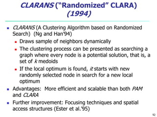 92 
CLARANS (“Randomized” CLARA) 
(1994) 
 CLARANS (A Clustering Algorithm based on Randomized 
Search) (Ng and Han’94) 
 Draws sample of neighbors dynamically 
 The clustering process can be presented as searching a 
graph where every node is a potential solution, that is, a 
set of k medoids 
 If the local optimum is found, it starts with new 
randomly selected node in search for a new local 
optimum 
 Advantages: More efficient and scalable than both PAM 
and CLARA 
 Further improvement: Focusing techniques and spatial 
access structures (Ester et al.’95) 
 