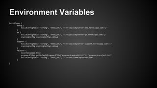 Environment Variables
buildTypes {
debug {
buildConfigField "String", "BASE_URL", ""https://myserver-dev.herokuapp.com";"
}
qa {
buildConfigField "String", "BASE_URL", ""https://myserver-qa.herokuapp.com";"
signingConfig signingConfigs.debug
}
support {
buildConfigField "String", "BASE_URL", ""https://myserver-support.herokuapp.com";"
signingConfig signingConfigs.debug
}
release {
minifyEnabled true
proguardFiles getDefaultProguardFile('proguard-android.txt'), 'proguard-project.txt'
buildConfigField "String", "BASE_URL", ""https://www.myserver.com";"
}
}
 