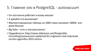 5.	Главное	зло	в	PostgreSQL	- autovacuum
• Он	постоянно	работает	и	всему	мешает
• А	давайте	его	выключим?
• Фрагментированная	таблица	на	100К	строк	занимает	100Gb		или	
даже	больше
• Big	Data	– есть	о	чем	рассказать!
• Подробности:	http://www.slideshare.net/PostgreSQL-
Consulting/autovacuum-explained-for-engineers-new-improved-
version-pgconfeu-2015-vienna
 