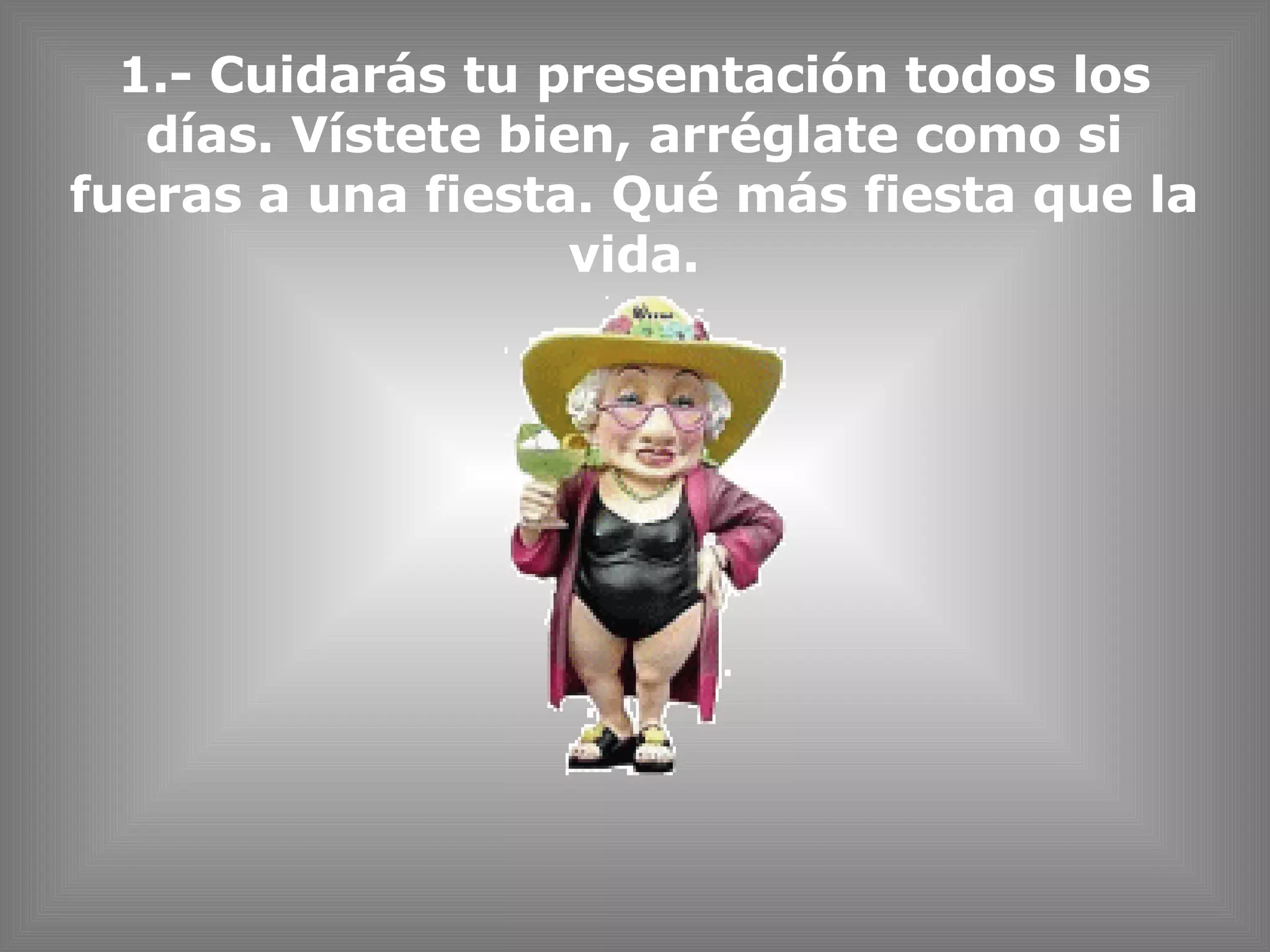 1.- Cuidarás tu presentación todos los días. Vístete bien, arréglate como si fueras a una fiesta. Qué más fiesta que la vida. 
