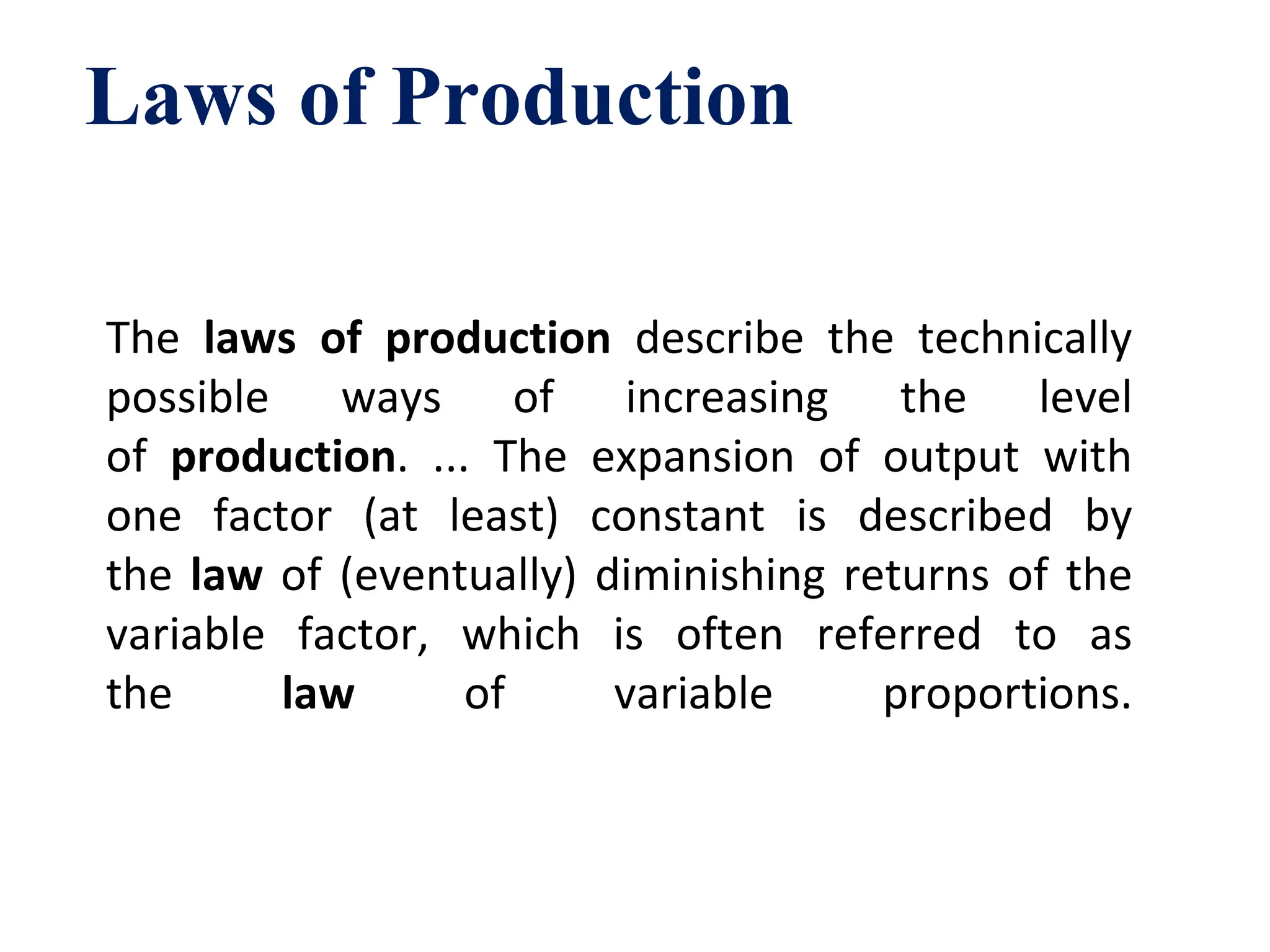 The laws of production describe the technically
possible ways of increasing the level
of production. ... The expansion of output with
one factor (at least) constant is described by
the law of (eventually) diminishing returns of the
variable factor, which is often referred to as
the law of variable proportions.
Laws of Production
 
