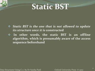 Oxford University Press © 2012Data Structures Using C++ by Dr Varsha Patil
6
 Static BST is the one that is not allowed to update
its structure once it is constructed
 In other words, the static BST is an offline
algorithm, which is presumably aware of the access
sequence beforehand
Static BST
 