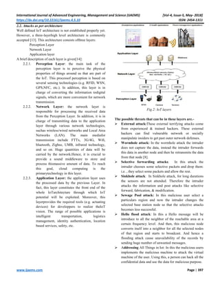 International Journal of Advanced Engineering, Management and Science (IJAEMS) [Vol-4, Issue-5, May- 2018]
https://dx.doi.org/10.22161/ijaems.4.5.10 ISSN: 2454-1311
www.ijaems.com Page | 397
2.2. Attacks as per architecture
Well deﬁned IoT architecture is not established properly yet.
However, a three-layerhigh level architecture is commonly
accepted [13]. This architecture consists ofthree layers:
Perception Layer
Network Layer
Application layer
A brief description of each layer is given[14]:
2.2.1. Perception Layer: the main task of the
perception layer is to perceive the physical
properties of things around us that are part of
the IoT. This processof perception is based on
several sensing technologies (e.g. RFID, WSN,
GPS,NFC, etc.). In addition, this layer is in
charge of converting the information todigital
signals, which are more convenient for network
transmission.
2.2.2. Network Layer: the network layer is
responsible for processing the received data
from the Perception Layer. In addition, it is in
charge of transmitting data to the application
layer through various network technologies,
suchas wireless/wired networks and Local Area
Networks (LAN). The main mediafor
transmission include FTTx, 3G/4G, Wiﬁ,
bluetooth, Zigbee, UMB, infrared technology,
and so on. Huge quantities of data will be
carried by the network.Hence, it is crucial to
provide a sound middleware to store and
process thismassive amount of data. To reach
this goal, cloud computing is the
primarytechnology in this layer.
2.2.3. Application Layer: the application layer uses
the processed data by the previous Layer. In
fact, this layer constitutes the front end of the
whole IoTarchitecture through which IoT
potential will be exploited. Moreover, this
layerprovides the required tools (e.g. actuating
devices) for developpers to realize theIoT
vision. The range of possible applications is
intelligent transportation, logistics
management, identity authentication, location
based services, safety, etc.
Fig.2: IoT layers
The possible threats that can be in these layers are.-
 External attack:These external terrifying attacks come
from experienced & trained hackers. These external
hackers can find vulnerable network or socially
manipulate insiders to get past outer network defenses.
 Wormhole attack: In the wormhole attack the intruder
does not capture the data, instead the intruder forwards
this data in another node and then he retransmits the data
from that node [8].
 Selective forwarding attacks: In this attack the
intruder chooses some selective packets and drop them:
i.e. , they select some packets and allow the rest.
 Sinkhole attack: In Sinkhole attack, for long durations
the sensors are not attended. Therefore the intruder
attacks the information and post attacks like selective
forward, fabrication, & modification.
 Sewage Pool attack: In this malicious user select a
particulars region and now the intruder changes the
selected base station node so that the selective attacks
becomes less successful.
 Hello flood attack: In this a Hello message will be
introduce to all the neighbor of the reachable area at a
certain frequency level. And then, this malicious node
converts itself into a neighbor for all the selected nodes
of that region and starts to broadcast. And hence a
flooding attack cause unavailability of the records by
sending huge number of unwanted messages.
 Addressing All Things in Iot: In this the malicious users
implements the malicious machine to attack the virtual
machine of the user. Using this, a person can hack all the
confidential data and use the data for malicious purpose.
 