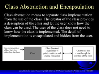 11Liang, Introduction to Java Programming, Eighth Edition, (c) 2011 Pearson Education, Inc. All rights reserved. 0132130807
Class Abstraction and Encapsulation
Class abstraction means to separate class implementation
from the use of the class. The creator of the class provides
a description of the class and let the user know how the
class can be used. The user of the class does not need to
know how the class is implemented. The detail of
implementation is encapsulated and hidden from the user.
Class Contract
(Signatures of
public methods and
public constants)
Class
Class implementation
is like a black box
hidden from the clients
Clients use the
class through the
contract of the class
 