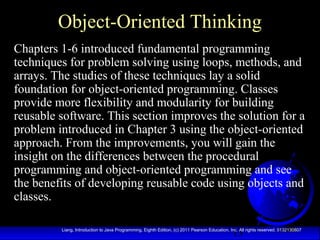 13Liang, Introduction to Java Programming, Eighth Edition, (c) 2011 Pearson Education, Inc. All rights reserved. 0132130807
Object-Oriented Thinking
Chapters 1-6 introduced fundamental programming
techniques for problem solving using loops, methods, and
arrays. The studies of these techniques lay a solid
foundation for object-oriented programming. Classes
provide more flexibility and modularity for building
reusable software. This section improves the solution for a
problem introduced in Chapter 3 using the object-oriented
approach. From the improvements, you will gain the
insight on the differences between the procedural
programming and object-oriented programming and see
the benefits of developing reusable code using objects and
classes.
 