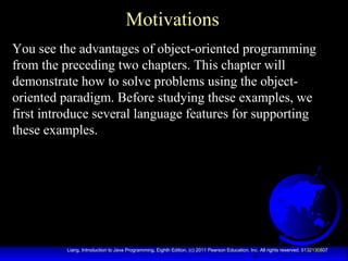 2Liang, Introduction to Java Programming, Eighth Edition, (c) 2011 Pearson Education, Inc. All rights reserved. 0132130807
Motivations
You see the advantages of object-oriented programming
from the preceding two chapters. This chapter will
demonstrate how to solve problems using the object-
oriented paradigm. Before studying these examples, we
first introduce several language features for supporting
these examples.
 