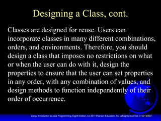 22Liang, Introduction to Java Programming, Eighth Edition, (c) 2011 Pearson Education, Inc. All rights reserved. 0132130807
Designing a Class, cont.
Classes are designed for reuse. Users can
incorporate classes in many different combinations,
orders, and environments. Therefore, you should
design a class that imposes no restrictions on what
or when the user can do with it, design the
properties to ensure that the user can set properties
in any order, with any combination of values, and
design methods to function independently of their
order of occurrence.
 