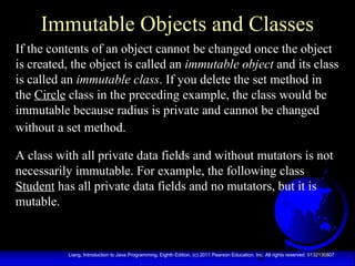 4Liang, Introduction to Java Programming, Eighth Edition, (c) 2011 Pearson Education, Inc. All rights reserved. 0132130807
Immutable Objects and Classes
If the contents of an object cannot be changed once the object
is created, the object is called an immutable object and its class
is called an immutable class. If you delete the set method in
the Circle class in the preceding example, the class would be
immutable because radius is private and cannot be changed
without a set method.
A class with all private data fields and without mutators is not
necessarily immutable. For example, the following class
Student has all private data fields and no mutators, but it is
mutable.
 