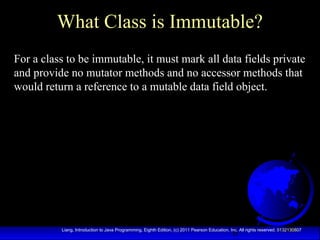 6Liang, Introduction to Java Programming, Eighth Edition, (c) 2011 Pearson Education, Inc. All rights reserved. 0132130807
What Class is Immutable?
For a class to be immutable, it must mark all data fields private
and provide no mutator methods and no accessor methods that
would return a reference to a mutable data field object.
 