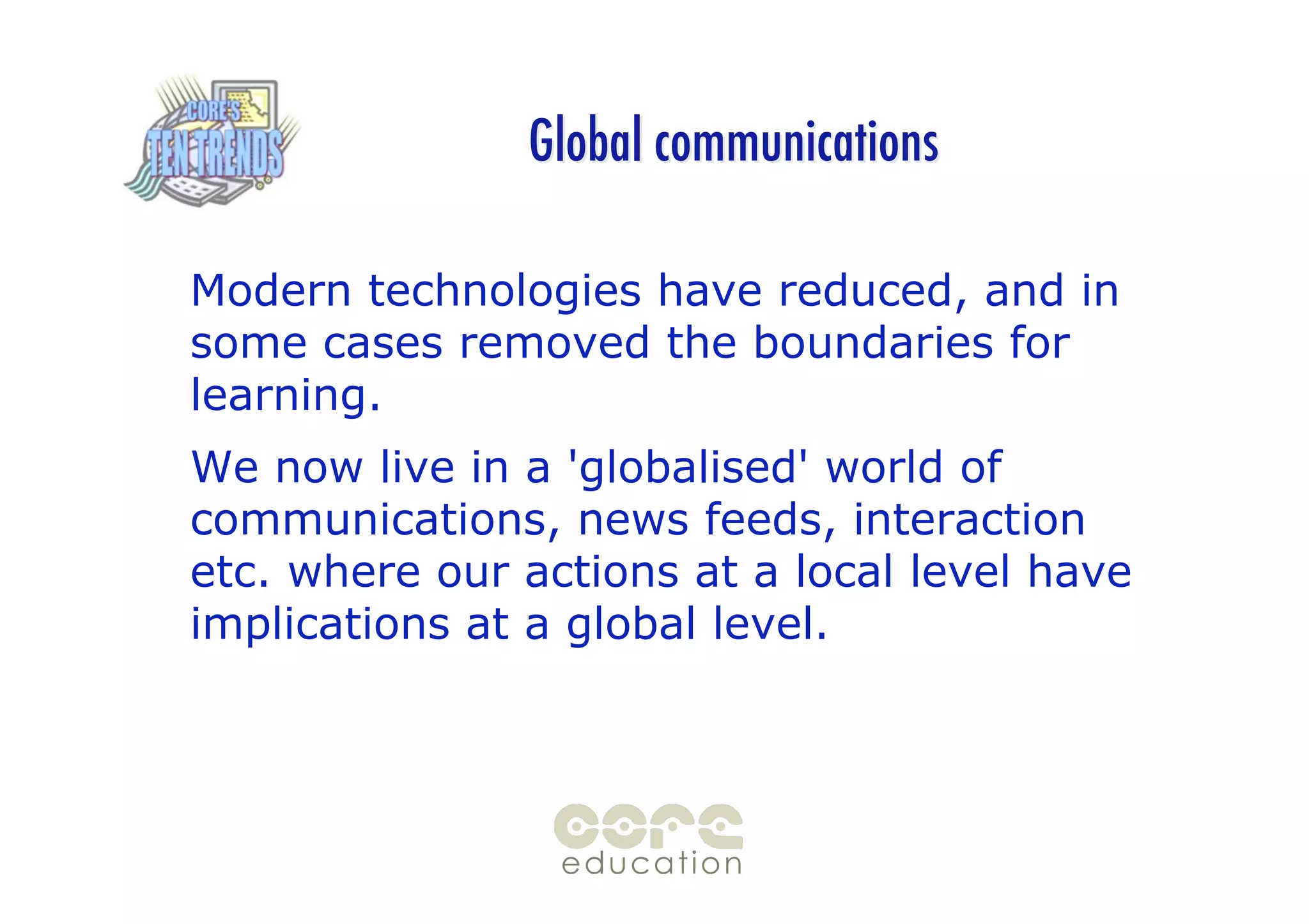 Global communications

Modern technologies have reduced, and in
some cases removed the boundaries for
learning.
We now live in a 'globalised' world of
communications, news feeds, interaction
etc. where our actions at a local level have
implications at a global level.
 