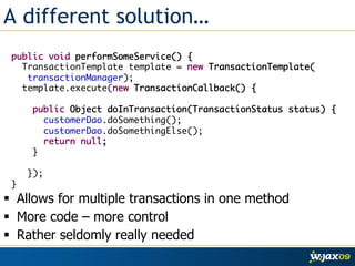 A different solution…
 public void performSomeService() {	
   TransactionTemplate template = new TransactionTemplate(	
    transactionManager);	
   template.execute(new TransactionCallback() {	
 	
     public Object doInTransaction(TransactionStatus status) {	
        customerDao.doSomething();	
        customerDao.doSomethingElse();	
        return null;	
     }	
 	
    });	
 }
  Allows for multiple transactions in one method
  More code – more control
  Rather seldomly really needed
 