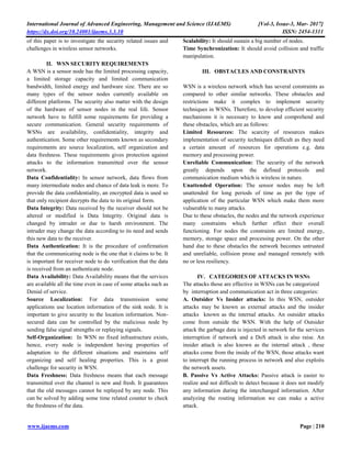 International Journal of Advanced Engineering, Management and Science (IJAEMS) [Vol-3, Issue-3, Mar- 2017]
https://dx.doi.org/10.24001/ijaems.3.3.10 ISSN: 2454-1311
www.ijaems.com Page | 210
of this paper is to investigate the security related issues and
challenges in wireless sensor networks.
II. WSN SECURITY REQUIREMENTS
A WSN is a sensor node has the limited processing capacity,
a limited storage capacity and limited communication
bandwidth, limited energy and hardware size. There are so
many types of the sensor nodes currently available on
different platforms. The security also matter with the design
of the hardware of sensor nodes in the real life. Sensor
network have to fulfill some requirements for providing a
secure communication. General security requirements of
WSNs are availability, confidentiality, integrity and
authentication. Some other requirements known as secondary
requirements are source localization, self organization and
data freshness. These requirements gives protection against
attacks to the information transmitted over the sensor
network.
Data Confidentiality: In sensor network, data flows from
many intermediate nodes and chance of data leak is more. To
provide the data confidentiality, an encrypted data is used so
that only recipient decrypts the data to its original form.
Data Integrity: Data received by the receiver should not be
altered or modified is Data Integrity. Original data is
changed by intruder or due to harsh environment. The
intruder may change the data according to its need and sends
this new data to the receiver.
Data Authentication: It is the procedure of confirmation
that the communicating node is the one that it claims to be. It
is important for receiver node to do verification that the data
is received from an authenticate node.
Data Availability: Data Availability means that the services
are available all the time even in case of some attacks such as
Denial of service.
Source Localization: For data transmission some
applications use location information of the sink node. It is
important to give security to the location information. Non-
secured data can be controlled by the malicious node by
sending false signal strengths or replaying signals.
Self-Organization: In WSN no fixed infrastructure exists,
hence, every node is independent having properties of
adaptation to the different situations and maintains self
organizing and self healing properties. This is a great
challenge for security in WSN.
Data Freshness: Data freshness means that each message
transmitted over the channel is new and fresh. It guarantees
that the old messages cannot be replayed by any node. This
can be solved by adding some time related counter to check
the freshness of the data.
Scalability: It should sustain a big number of nodes.
Time Synchronization: It should avoid collision and traffic
manipulation.
III. OBSTACLES AND CONSTRAINTS
WSN is a wireless network which has several constraints as
compared to other similar networks. These obstacles and
restrictions make it complex to implement security
techniques in WSNs. Therefore, to develop efficient security
mechanisms it is necessary to know and comprehend and
these obstacles, which are as follows:
Limited Resources: The scarcity of resources makes
implementation of security techniques difficult as they need
a certain amount of resources for operations e.g. data
memory and processing power.
Unreliable Communication: The security of the network
greatly depends upon the defined protocols and
communication medium which is wireless in nature.
Unattended Operation: The sensor nodes may be left
unattended for long periods of time as per the type of
application of the particular WSN which make them more
vulnerable to many attacks.
Due to these obstacles, the nodes and the network experience
many constraints which further effect their overall
functioning. For nodes the constraints are limited energy,
memory, storage space and processing power. On the other
hand due to these obstacles the network becomes untrusted
and unreliable, collision prone and managed remotely with
no or less resiliency.
IV. CATEGORIES OF ATTACKS IN WSNS
The attacks those are effective in WSNs can be categorized
by interruption and communication act in three categories:
A. Outsider Vs Insider attacks: In this WSN, outsider
attacks may be known as external attacks and the insider
attacks known as the internal attacks. An outsider attacks
come from outside the WSN. With the help of Outsider
attack the garbage data is injected in network for the services
interruption if network and a DoS attack is also raise. An
insider attack is also known as the internal attack , these
attacks come from the inside of the WSN, those attacks want
to interrupt the running process in network and also exploits
the network assets.
B. Passive Vs Active Attacks: Passive attack is easier to
realize and not difficult to detect because it does not modify
any information during the interchanged information. After
analyzing the routing information we can make a active
attack.
 