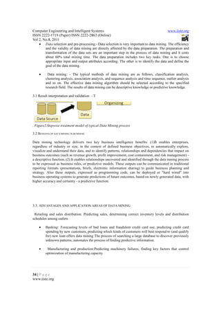 Computer Engineering and Intelligent Systems                                                  www.iiste.org
ISSN 2222-1719 (Paper) ISSN 2222-2863 (Online)
Vol 2, No.8, 2011
    •    Data selection and pre-processing:- Data selection is very important to data mining. The efficiency
         and the validity of data mining are directly affected by the data preparation. The preparation and
         transformation of the data sets are an important step in the process of data mining and it costs
         about 60% total mining time. The data preparation includes two key tasks. One is to choose
         appropriate input and output attributes according. The other is to identify the data and define the
         goal of the data mining.

    •     Data mining: - The typical methods of data mining are as follows, classification analysis,
         clustering analysis, association analysis, and sequence analysis and time sequence, outlier analysis
         and so on. The effective data mining algorithm should be selected according to the specified
         research field. The results of data mining can be descriptive knowledge or predictive knowledge.

3.1 Result interpretation and validation: - T

his step is for understanding the meaning of data mining results and its validity. The valuable knowledge
and rules are achieved and expressed in an understandable mode. The extracted information is also
assessed. Visualization can transform the derived useful knowledge into a forma t that is Figure2.Stepwise
treatment model of typical Data Mining process easy to understand, such as image

. Figure2.Stepwise treatment model of typical Data Mining process

3.2 BENEFITS OF DATA MINING IN BUSINESS

Data mining technology delivers two key business intelligence benefits: (1)It enables enterprises,
regardless of industry or size, in the context of defined business objectives, to automatically explore,
visualize and understand their data, and to identify patterns, relationships and dependencies that impact on
business outcomes (such as revenue growth, profit improvement, cost containment, and risk management) -
a descriptive function. (2) It enables relationships uncovered and identified through the data mining process
to be expressed as business rules, or predictive models. These outputs can be communicated in traditional
reporting formats (presentations, briefs, electronic information sharing) to guide business planning and
strategy. Also these outputs, expressed as programming code, can be deployed or "hard wired" into
business operating systems to generate predictions of future outcomes, based on newly generated data, with
higher accuracy and certainty - a predictive function.




3.3. ADVANTAGES AND APPLICATION AREAS OF DATA MINING

 Retailing and sales distribution. Predicting sales, determining correct inventory levels and distribution
schedules among outlets

    •    Banking: Forecasting levels of bad loans and fraudulent credit card use, predicting credit card
         spending by new customers, predicting which kinds of customers will best respond to (and qualify
         for) new loan offers data mining The process of searching a large database to discover previously
         unknown patterns; automates the process of finding predictive information.

    •     Manufacturing and production:Predicting machinery failures, finding key factors that control
         optimization of manufacturing capacity




34 | P a g e
www.iiste.org
 