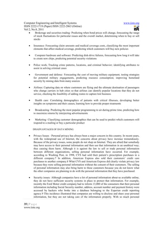 Computer Engineering and Intelligent Systems                                               www.iiste.org
ISSN 2222-1719 (Paper) ISSN 2222-2863 (Online)
Vol 2, No.8, 2011
   •    Brokerage and securities trading: Predicting when bond prices will change, forecasting the range
       of stock fluctuations for particular issues and the overall market, determining when to buy or sell
       stocks

   •   Insurance: Forecasting claim amounts and medical coverage costs, classifying the most important
       elements that affect medical coverage, predicting which customers will buy new policies

   •    Computer hardware and software: Predicting disk-drive failures, forecasting how long it will take
       to create new chips, predicting potential security violations

   •   Police work.:Tracking crime patterns, locations, and criminal behavior; identifying attributes to
       assist in solving criminal cases

   •    Government and defense: Forecasting the cost of moving military equipment, testing strategies
       for potential military engagements, predicting resource consumption; improving homeland
       security by mining data from many sources

   •   Airlines: Capturing data on where customers are flying and the ultimate destination of passengers
       who change carriers in hub cities so that airlines can identify popular locations that they do not
       service, checking the feasibility of adding routes to capture lost business

   •    Health care: Correlating demographics of patients with critical illnesses, developing better
       insights on symptoms and their causes, learning how to provide proper treatments

   •    Broadcasting: Predicting the most popular programming to air during prime time, predicting how
       to maximize returns by interjecting advertisements

   •    Marketing: Classifying customer demographics that can be used to predict which customers will
       respond to a mailing or buy a particular product

       DISADVANTAGES OF DATA MINING

   •   Privacy Issues : Personal privacy has always been a major concern in this country. In recent years,
       with the widespread use of Internet, the concerns about privacy have increase tremendously.
       Because of the privacy issues, some people do not shop on Internet. They are afraid that somebody
       may have access to their personal information and then use that information in an unethical way;
       thus causing them harm. Although it is against the law to sell or trade personal information
       between different organizations, selling personal information have occurred. For example,
       according to Washing Post, in 1998, CVS had sold their patient’s prescription purchases to a
       different company.7 In addition, American Express also sold their customers’ credit care
       purchases to another company.8 What CVS and American Express did clearly violate privacy law
       because they were selling personal information without the consent of their customers. The selling
       of personal information may also bring harm to these customers because you do not know what
       the other companies are planning to do with the personal information that they have purchased.

   •   Security issues: Although companies have a lot of personal information about us available online,
       they do not have sufficient security systems in place to protect that information. For example,
       recently the Ford Motor credit company had to inform 13,000 of the consumers that their personal
       information including Social Security number, address, account number and payment history were
       accessed by hackers who broke into a database belonging to the Experian credit reporting
       agency.9 This incidence illustrated that companies are willing to disclose and share your personal
       information, but they are not taking care of the information properly. With so much personal

35 | P a g e
www.iiste.org
 