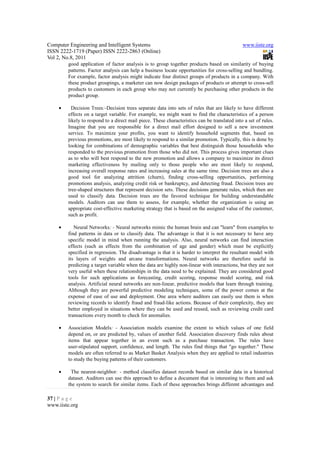 Computer Engineering and Intelligent Systems                                                  www.iiste.org
ISSN 2222-1719 (Paper) ISSN 2222-2863 (Online)
Vol 2, No.8, 2011
        good application of factor analysis is to group together products based on similarity of buying
        patterns. Factor analysis can help a business locate opportunities for cross-selling and bundling.
        For example, factor analysis might indicate four distinct groups of products in a company. With
        these product groupings, a marketer can now design packages of products or attempt to cross-sell
        products to customers in each group who may not currently be purchasing other products in the
        product group.

    •     Decision Trees:-Decision trees separate data into sets of rules that are likely to have different
        effects on a target variable. For example, we might want to find the characteristics of a person
        likely to respond to a direct mail piece. These characteristics can be translated into a set of rules.
        Imagine that you are responsible for a direct mail effort designed to sell a new investment
        service. To maximize your profits, you want to identify household segments that, based on
        previous promotions, are most likely to respond to a similar promotion. Typically, this is done by
        looking for combinations of demographic variables that best distinguish those households who
        responded to the previous promotion from those who did not. This process gives important clues
        as to who will best respond to the new promotion and allows a company to maximize its direct
        marketing effectiveness by mailing only to those people who are most likely to respond,
        increasing overall response rates and increasing sales at the same time. Decision trees are also a
        good tool for analyzing attrition (churn), finding cross-selling opportunities, performing
        promotions analysis, analyzing credit risk or bankruptcy, and detecting fraud. Decision trees are
        tree-shaped structures that represent decision sets. These decisions generate rules, which then are
        used to classify data. Decision trees are the favored technique for building understandable
        models. Auditors can use them to assess, for example, whether the organization is using an
        appropriate cost-effective marketing strategy that is based on the assigned value of the customer,
        such as profit.

    •      Neural Networks: - Neural networks mimic the human brain and can "learn" from examples to
        find patterns in data or to classify data. The advantage is that it is not necessary to have any
        specific model in mind when running the analysis. Also, neural networks can find interaction
        effects (such as effects from the combination of age and gender) which must be explicitly
        specified in regression. The disadvantage is that it is harder to interpret the resultant model with
        its layers of weights and arcane transformations. Neural networks are therefore useful in
        predicting a target variable when the data are highly non-linear with interactions, but they are not
        very useful when these relationships in the data need to be explained. They are considered good
        tools for such applications as forecasting, credit scoring, response model scoring, and risk
        analysis. Artificial neural networks are non-linear, predictive models that learn through training.
        Although they are powerful predictive modeling techniques, some of the power comes at the
        expense of ease of use and deployment. One area where auditors can easily use them is when
        reviewing records to identify fraud and fraud-like actions. Because of their complexity, they are
        better employed in situations where they can be used and reused, such as reviewing credit card
        transactions every month to check for anomalies.

    •   Association Models: - Association models examine the extent to which values of one field
        depend on, or are predicted by, values of another field. Association discovery finds rules about
        items that appear together in an event such as a purchase transaction. The rules have
        user-stipulated support, confidence, and length. The rules find things that "go together." These
        models are often referred to as Market Basket Analysis when they are applied to retail industries
        to study the buying patterns of their customers.

    •    The nearest-neighbor: - method classifies dataset records based on similar data in a historical
        dataset. Auditors can use this approach to define a document that is interesting to them and ask
        the system to search for similar items. Each of these approaches brings different advantages and

37 | P a g e
www.iiste.org
 