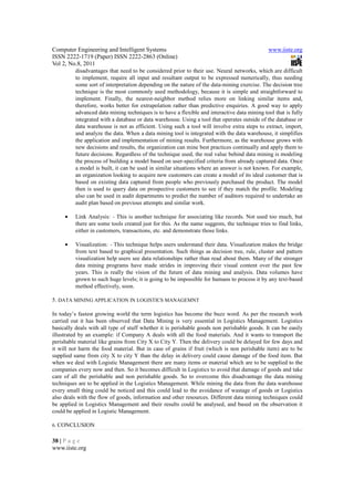 Computer Engineering and Intelligent Systems                                                  www.iiste.org
ISSN 2222-1719 (Paper) ISSN 2222-2863 (Online)
Vol 2, No.8, 2011
          disadvantages that need to be considered prior to their use. Neural networks, which are difficult
          to implement, require all input and resultant output to be expressed numerically, thus needing
          some sort of interpretation depending on the nature of the data-mining exercise. The decision tree
          technique is the most commonly used methodology, because it is simple and straightforward to
          implement. Finally, the nearest-neighbor method relies more on linking similar items and,
          therefore, works better for extrapolation rather than predictive enquiries. A good way to apply
          advanced data mining techniques is to have a flexible and interactive data mining tool that is fully
          integrated with a database or data warehouse. Using a tool that operates outside of the database or
          data warehouse is not as efficient. Using such a tool will involve extra steps to extract, import,
          and analyze the data. When a data mining tool is integrated with the data warehouse, it simplifies
          the application and implementation of mining results. Furthermore, as the warehouse grows with
          new decisions and results, the organization can mine best practices continually and apply them to
          future decisions. Regardless of the technique used, the real value behind data mining is modeling
          the process of building a model based on user-specified criteria from already captured data. Once
          a model is built, it can be used in similar situations where an answer is not known. For example,
          an organization looking to acquire new customers can create a model of its ideal customer that is
          based on existing data captured from people who previously purchased the product. The model
          then is used to query data on prospective customers to see if they match the profile. Modeling
          also can be used in audit departments to predict the number of auditors required to undertake an
          audit plan based on previous attempts and similar work.

     •    Link Analysis: - This is another technique for associating like records. Not used too much, but
          there are some tools created just for this. As the name suggests, the technique tries to find links,
          either in customers, transactions, etc. and demonstrate those links.

     •    Visualization: - This technique helps users understand their data. Visualization makes the bridge
          from text based to graphical presentation. Such things as decision tree, rule, cluster and pattern
          visualization help users see data relationships rather than read about them. Many of the stronger
          data mining programs have made strides in improving their visual content over the past few
          years. This is really the vision of the future of data mining and analysis. Data volumes have
          grown to such huge levels; it is going to be impossible for humans to process it by any text-based
          method effectively, soon.

5. DATA MINING APPLICATION IN LOGISTICS MANAGEMNT

In today’s fastest growing world the term logistics has become the buzz word. As per the research work
carried out it has been observed that Data Mining is very essential in Logistics Management. Logistics
basically deals with all type of stuff whether it is perishable goods non perishable goods. It can be easily
illustrated by an example: if Company A deals with all the food materials. And it wants to transport the
perishable material like grains from City X to City Y. Then the delivery could be delayed for few days and
it will not harm the food material. But in case of grains if fruit (which is non perishable item) are to be
supplied same from city X to city Y than the delay in delivery could cause damage of the food item. But
when we deal with Logistic Management there are many items or material which are to be supplied to the
companies every now and then. So it becomes difficult in Logistics to avoid that damage of goods and take
care of all the perishable and non perishable goods. So to overcome this disadvantage the data mining
techniques are to be applied in the Logistics Management. While mining the data from the data warehouse
every small thing could be noticed and this could lead to the avoidance of wastage of goods or Logistics
also deals with the flow of goods, information and other resources. Different data mining techniques could
be applied in Logistics Management and their results could be analysed, and based on the observation it
could be applied in Logistic Management.

6. CONCLUSION


38 | P a g e
www.iiste.org
 