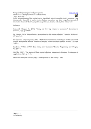 Computer Engineering and Intelligent Systems                                                 www.iiste.org
ISSN 2222-1719 (Paper) ISSN 2222-2863 (Online)
Vol 2, No.8, 2011
In this paper application of data mining in terms of perishable and non perishable goods is introduced. Data
mining makes it possible to analyze routine business transactions and glean a significant amount of
information about individuals buying habits and preferences. Logistics industry helps enhance core

References

Song and Shepperd M. (2006), “Mining web browsing patterns for ecommerce”, Computers in
Industries,57(7), pp.623-629.

Pei Yingmei, (2007), “Modern logistics decision based on data mining technology”, Logistics Technology,
27(7),pp47-49.

Liu Dejun and Zang Guangsheng (2008), “ Application of Data mining Technology in modern agricultural
Logistic Management Decision” Journal of Shenyang Normal University (Natural Science), 26(3) pp
310-312.

Lay-Louise Weldon. (1996)” Data mining and visualization”,Databse Programming and Design”,
9(5),pp21-24.

Cao Min. (2007), “The function of Data mining in Logistic Management”, Computer Development &
Applications, 20(1), pp-47-48.

Dorian Pyle, Morgan Kaufmann.(1999)” Data Preparation for Data Mining”, 1999.




39 | P a g e
www.iiste.org
 