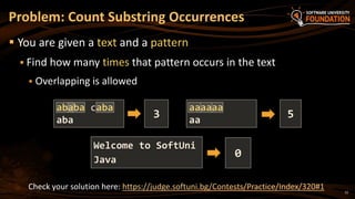 12
Problem: Count Substring Occurrences
 You are given a text and a pattern
 Find how many times that pattern occurs in the text
 Overlapping is allowed
Welcome to SoftUni
Java
0
ababa caba
aba
3
aaaaaa
aa
5
Check your solution here: https://judge.softuni.bg/Contests/Practice/Index/320#1
 