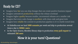 @LinkedInEng | @mockitoguy
Ready for CD?
● Imagine how fast you can ship changes that can create positive business impact
● Imagine unhindered productivity without the release overhead
● Imagine higher quality because smaller, incremental releases are a smaller risk
● Imagine that every code change is excellent, with clean code and great tests
● Imagine how reliable the commit-to-production pipeline is if it is battle tested daily
● At linkedin.com we land 1000 commits per week and ship to production several
times a day to 500M+ users.
● In the Open Source, Mockito library ships to production every pull request to
estimated 2M users
Now it is your turn! Questions?
 