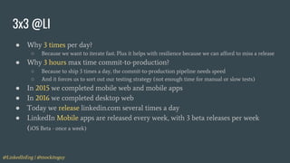 @LinkedInEng | @mockitoguy
3x3 @LI
○ Because we want to iterate fast. Plus it helps with resilience because we can afford to miss a release
● Why 3 hours max time commit-to-production?
○ Because to ship 3 times a day, the commit-to-production pipeline needs speed
○ And it forces us to sort out our testing strategy (not enough time for manual or slow tests)
● In 2015 we completed mobile web and mobile apps
● In 2016 we completed desktop web
● Today we release linkedin.com several times a day
● LinkedIn Mobile apps are released every week, with 3 beta releases per week
(iOS Beta - once a week)
● Why 3 times per day?
 