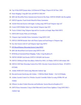 64. Top 10 Best ESP32 project ideas | IoT(Internet Of Things) Projects Of All Time | 2020
65. Smart Shopping Using QR Code and ESP32-CAM | IOT
66. QR Code Based Bus Name Announcement System in Bus Stops | ESP32CAM QR Code Recognition
67. ESP32 Capacitive Touch Switch Board for Home Automation
68. Alcohol Detection System with Engine Locking using ESP32 and Telegram App | IoT
69. Control ESP32 Mobile Robot Using Android Telegram App | IOT
70. Track a Vehicle Using Telegram App and Live Location on Google Maps With ESP32
71. ESP32 GPS Tracker With an LCD Display
72. Telegram App Controlled Home Automation Using ESP32 | IOT
73. ESP32-CAM PIR Intruder Alert with Photo Capture and Send Image to Telegram App
74. Gas Alert System with IoT and Telegram App Using ESP32
75. IOT Based Distance Measuring System Using ESP32
76. QR Code Based Door Lock System using ESP32-CAM
77. RFID Based Automated Smart Shopping Trolley Using Raspberry Pi
78. ESP32CAM QR Code Reader | ESP32-CAM-QR Code Scanner
79. ESP32 CAM Based Video Surveillance Robot Over WiFi | Ai-Thinker ESP32-CAM Arduino IDE
80. ESP32-CAM Video Streaming Camera Over WiFi | Security Camera System for Home - IP (ESP32 -
OV2640)
81. Arduino RGB LED Control using Bluetooth Android App
82. Barcode Scanner Interfacing with Arduino + USB Host Shield Module + 16x2 LCD Display
83. Arduino Joystick Control Car | Wireless Joystick Controlled Robot Car using 433Mhz RF and
Arduino
84. Efficient Accident Vehicle Detection and Notification System Based on Raspberry Pi 3
85. ESP32 Home Automation Using in Built Bluetooth |Control Home Appliance Using ESP32 BLE +
Android App
 