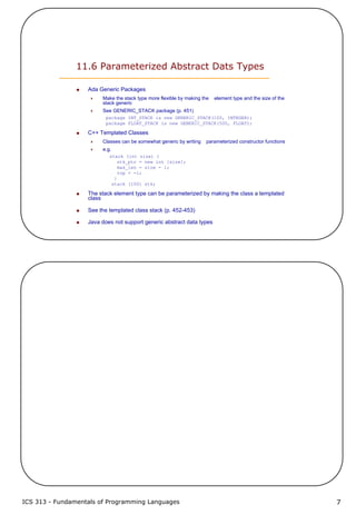 ICS 313 - Fundamentals of Programming Languages 7
11.6 Parameterized Abstract Dats Types
Ada Generic Packages
Make the stack type more flexible by making the element type and the size of the
stack generic
See GENERIC_STACK package (p. 451)
package INT_STACK is new GENERIC_STACK(100, INTEGER);
package FLOAT_STACK is new GENERIC_STACK(500, FLOAT);
C++ Templated Classes
Classes can be somewhat generic by writing parameterized constructor functions
e.g.
stack (int size) {
stk_ptr = new int [size];
max_len = size - 1;
top = -1;
}
stack (100) stk;
The stack element type can be parameterized by making the class a templated
class
See the templated class stack (p. 452-453)
Java does not support generic abstract data types
 