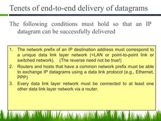 Tenets of end-to-end delivery of datagrams
The following conditions must hold so that an IP
datagram can be successfully delivered
4
1. The network prefix of an IP destination address must correspond to
a unique data link layer network (=LAN or point-to-point link or
switched network). (The reverse need not be true!)
2. Routers and hosts that have a common network prefix must be able
to exchange IP datagrams using a data link protocol (e.g., Ethernet,
PPP)
3. Every data link layer network must be connected to at least one
other data link layer network via a router.
 