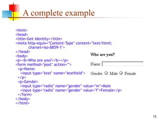 12
A complete example
<html>
<head>
<title>Get Identity</title>
<meta http-equiv="Content-Type" content="text/html;
charset=iso-8859-1">
</head>
<body>
<p><b>Who are you?</b></p>
<form method="post" action="">
<p>Name:
<input type="text" name="textfield">
</p>
<p>Gender:
<input type="radio" name="gender" value="m">Male
<input type="radio" name="gender" value="f">Female</p>
</form>
</body>
</html>
 