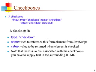 8
Checkboxes
 A checkbox:
<input type="checkbox" name="checkbox”
value="checkbox" checked>
 type: "checkbox"
 name: used to reference this form element from JavaScript
 value: value to be returned when element is checked
 Note that there is no text associated with the checkbox—
you have to supply text in the surrounding HTML
 