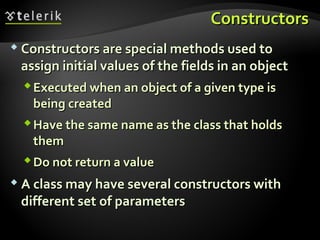 ConstructorsConstructors
 Constructors are special methods used toConstructors are special methods used to
assign initial values of the fields in an objectassign initial values of the fields in an object
Executed when an object of a given type isExecuted when an object of a given type is
being createdbeing created
Have the same name as the class that holdsHave the same name as the class that holds
themthem
Do not return a valueDo not return a value
 A class may have several constructors withA class may have several constructors with
different set of parametersdifferent set of parameters
 