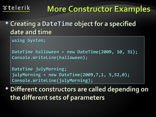 More Constructor ExamplesMore Constructor Examples
 Creating aCreating a DateTimeDateTime object for a specifiedobject for a specified
date and timedate and time
 Different constructors are called depending onDifferent constructors are called depending on
the different sets of parametersthe different sets of parameters
using System;using System;
DateTime halloween = new DateTime(2009, 10, 31);DateTime halloween = new DateTime(2009, 10, 31);
Console.WriteLine(halloween);Console.WriteLine(halloween);
DateTime julyMorning;DateTime julyMorning;
julyMorning = new DateTime(2009,7,1, 5,52,0);julyMorning = new DateTime(2009,7,1, 5,52,0);
Console.WriteLine(julyMorning);Console.WriteLine(julyMorning);
 