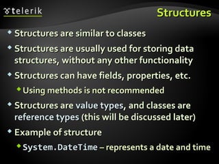 StructuresStructures
 Structures are similar to classesStructures are similar to classes
 Structures are usually used for storing dataStructures are usually used for storing data
structures, without any other functionalitystructures, without any other functionality
 Structures can have fields, properties, etc.Structures can have fields, properties, etc.
Using methods is not recommendedUsing methods is not recommended
 Structures areStructures are value typesvalue types, and classes are, and classes are
reference typesreference types (this will be discussed later)(this will be discussed later)
 Example of structureExample of structure
System.DateTimeSystem.DateTime – represents a date and time– represents a date and time
 