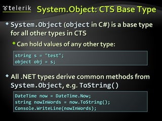 System.Object: CTS Base TypeSystem.Object: CTS Base Type
 System.ObjectSystem.Object ((objectobject in C#) is a basein C#) is a base typetype
for all other typesfor all other types in CTSin CTS
Can hold values of any other type:Can hold values of any other type:
 All .NET types derive common methods fromAll .NET types derive common methods from
System.ObjectSystem.Object, e.g., e.g. ToString()ToString()
string s = "test";string s = "test";
object obj = s;object obj = s;
DateTime now = DateTime.Now;DateTime now = DateTime.Now;
string nowInWords = now.ToString();string nowInWords = now.ToString();
Console.WriteLine(nowInWords);Console.WriteLine(nowInWords);
 