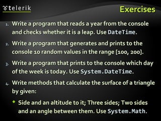 ExercisesExercises
1.1. Write a program that reads a year from the consoleWrite a program that reads a year from the console
and checks whether it is a leap. Useand checks whether it is a leap. Use DateTimeDateTime..
2.2. Write a program that generates and prints to theWrite a program that generates and prints to the
console 10 random values in the range [100, 200].console 10 random values in the range [100, 200].
3.3. Write a program that prints to the console which dayWrite a program that prints to the console which day
of the week is today. Useof the week is today. Use System.DateTimeSystem.DateTime..
4.4. Write methods that calculate the surface of a triangleWrite methods that calculate the surface of a triangle
by given:by given:
 Side and an altitude to it; Three sides; Two sidesSide and an altitude to it; Three sides; Two sides
and an angle between them. Useand an angle between them. Use System.MathSystem.Math..
 