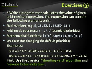 Exercises (3)Exercises (3)
7.7. * Write a program that calculates the value of given* Write a program that calculates the value of given
arithmetical expression. The expression can containarithmetical expression. The expression can contain
the following elements only:the following elements only:
 Real numbers, e.g.Real numbers, e.g. 55,, 18.3318.33,, 3.141593.14159,, 12.612.6
 Arithmetic operators:Arithmetic operators: ++,, --,, **,, // (standard priorities)(standard priorities)
 Mathematical functions:Mathematical functions: ln(x)ln(x),, sqrt(x)sqrt(x),, pow(x,y)pow(x,y)
 Brackets (for changing the default priorities)Brackets (for changing the default priorities)
Examples:Examples:
(3+5.3)(3+5.3) ** 2.72.7 -- ln(22)ln(22) // pow(2.2,pow(2.2, -1.7)-1.7)  ~~ 10.610.6
pow(2,pow(2, 3.14)3.14) ** (3(3 -- (3(3 ** sqrt(2)sqrt(2) -- 3.2)3.2) ++ 1.5*0.3)1.5*0.3)  ~ 21.22~ 21.22
Hint: Use the classicalHint: Use the classical "shunting yard" algorithm"shunting yard" algorithm andand
"reverse Polish notation""reverse Polish notation"..
 