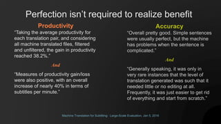 Machine Translation for Subtitling: Large-Scale Evaluation, Jan 5, 2016
Productivity
“Taking the average productivity for
each translation pair, and considering
all machine translated files, filtered
and unfiltered, the gain in productivity
reached 38.2%.”
And
“Measures of productivity gain/loss
were also positive, with an overall
increase of nearly 40% in terms of
subtitles per minute.”
Accuracy
“Overall pretty good. Simple sentences
were usually perfect, but the machine
has problems when the sentence is
complicated.”
And
“Generally speaking, it was only in
very rare instances that the level of
translation generated was such that it
needed little or no editing at all.
Frequently, it was just easier to get rid
of everything and start from scratch.”
Perfection isn’t required to realize benefit
 
