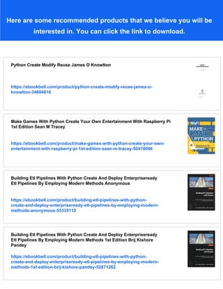 Here are some recommended products that we believe you will be
interested in. You can click the link to download.
Python Create Modify Reuse James O Knowlton
https://ebookbell.com/product/python-create-modify-reuse-james-o-
knowlton-34684816
Make Games With Python Create Your Own Entertainment With Raspberry Pi
1st Edition Sean M Tracey
https://ebookbell.com/product/make-games-with-python-create-your-own-
entertainment-with-raspberry-pi-1st-edition-sean-m-tracey-50478096
Building Etl Pipelines With Python Create And Deploy Enterpriseready
Etl Pipelines By Employing Modern Methods Anonymous
https://ebookbell.com/product/building-etl-pipelines-with-python-
create-and-deploy-enterpriseready-etl-pipelines-by-employing-modern-
methods-anonymous-55335112
Building Etl Pipelines With Python Create And Deploy Enterpriseready
Etl Pipelines By Employing Modern Methods 1st Edition Brij Kishore
Pandey
https://ebookbell.com/product/building-etl-pipelines-with-python-
create-and-deploy-enterpriseready-etl-pipelines-by-employing-modern-
methods-1st-edition-brij-kishore-pandey-52871262
 