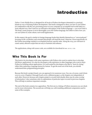 Introduction
Python: Create-Modify-Reuse is designed for all levels of Python developers interested in a practical,
hands-on way of learning Python development. This book is designed to show you how to use Python
(in combination with the raw processing power of your computer) to accomplish real-world tasks in a
more efficient way. Don’t look for an exhaustive description of the Python language — you won’t find it.
The book’s main purpose is not to thoroughly cover the Python language, but rather to show how you
can use Python to create robust, real-world applications.
In this respect, the goal is similar to foreign-language books that identify themselves as “conversational,”
focusing on the vocabulary and concepts that people will need the most. Likewise, I focus specifically on
the Python knowledge needed to accomplish practical, specific tasks. Along the way, you will learn to
create useful, efficient scripts that are easy to maintain and enhance.
The applications, along with source code, are available for download at www.wrox.com.
Who This Book Is For
This book is for developers with some experience with Python who want to explore how to develop
full-blown applications. It is also for developers with experience in other languages who want to learn
Python by building robust applications. It is well-suited for developers who like to “learn by doing,”
rather than exploring a language feature by feature. To get the most out of the book, you should
understand basic programming principles.
Because this book is project-based, you can approach it in numerous ways. You can, of course, read it from
cover to cover. Chapters 2 through 8 each cover a different project, so the chapters are independent of
each other. However, because each chapter project is covered individually, there may be some overlap
of information. I also sometimes refer to explanations of particular topics covered in previous chapters.
This will help to reinforce important concepts.
The end of the book contains two appendixes. The first one is a listing of Python resources you can check
out for more information. The second one will help you with installing additional components used in
some of the examples.
flast.indd xix
flast.indd xix 6/2/08 12:19:39 PM
6/2/08 12:19:39 PM
 