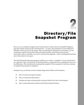 Directory/File
Snapshot Program
Have you ever installed a program and wanted to know exactly what was installed? Programs
typically include numerous files and directories — in some cases hundreds. It can be difficult to
determine what was put on the system. This can especially be important if, for instance, you are
verifying an install to ensure that all the directories and files were placed on the system.
Conversely, with an uninstall, you want to verify just the opposite –– that everything that had been
put on the system is now gone.
The File/DirectoryComparison program enables you to create a “snapshot” of your system based
on a directory “base” you provide. It will also perform a comparison of two snapshots to show you
the differences. This includes items missing from snapshot 1 but in snapshot 2, and items missing
in snapshot 2 but present in snapshot 1.
Along the way, you’ll learn several valuable things about Python and its features:
How to create and import modules
How to create and call functions
Getting user input and passing the value provided by the user to the program
How to find information related to the Python Standard Library
❑
❑
❑
❑
c02.indd 19
c02.indd 19 6/2/08 12:05:25 PM
6/2/08 12:05:25 PM
 
