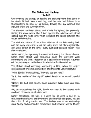 The Bishop and the boy.
—p. 170.
One evening the Bishop, on leaving the drawing-room, had gone to
his study. It had been a wet day, and the rain had finished in a
thunderstorm an hour or so before, leaving the sky washed and
pellucid under the summer moon.
The shutters had been closed and a little fire lighted; but presently,
finding the room warm, the Bishop opened the window, and stood
gazing over the wide lawn which occupied the space between the
house and the ruins.
The delicate tracery of the ruined window of the banqueting hall,
and the many unevennesses of the walls, stood out black against the
sky. Every object on the lawn—every bush and tree and flower—was
sharply distinct.
As he looked, his eye caught a movement among the distant shrubs.
Some small object was advancing along the gravelled walk
surrounding the lawn. Presently, as if attracted by the light, it turned
off the pathway on to the lawn, in a bee-line for the window.
The Bishop stood watching, wondering a little, when the object
resolved itself first into a small boy, and then into Sandy Bethune.
"Why, Sandy!" he exclaimed, "how did you get here?"
"Is it the middle of the night?" asked Sandy in his usual cheerful
way.
"Nearly. It's half-past eleven. Good gracious! What have you been
doing?"
For, on approaching the light, Sandy was seen to be covered with
mud and otherwise much disarrayed.
Sandy considered. He was in a deep fix—so deep a one as to
threaten the upheaval and overthrow of some well-laid plans, just on
the point of being carried out. The Bishop was an understanding
man. Sandy had confided in him before, and knew his worth. If only
 