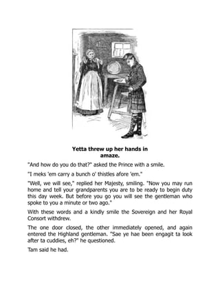 Yetta threw up her hands in
amaze.
"And how do you do that?" asked the Prince with a smile.
"I meks 'em carry a bunch o' thistles afore 'em."
"Well, we will see," replied her Majesty, smiling. "Now you may run
home and tell your grandparents you are to be ready to begin duty
this day week. But before you go you will see the gentleman who
spoke to you a minute or two ago."
With these words and a kindly smile the Sovereign and her Royal
Consort withdrew.
The one door closed, the other immediately opened, and again
entered the Highland gentleman. "Sae ye hae been engagit ta look
after ta cuddies, eh?" he questioned.
Tam said he had.
 