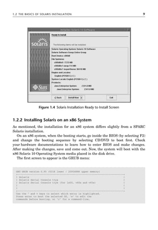 1.2 THE BASICS OF SOLARIS INSTALLATION 9
1.2.2 Installing Solaris on an x86 System
As mentioned, the installation for an x86 system differs slightly from a SPARC
Solaris installation.
On an x86 system, when the booting starts, go inside the BIOS (by selecting F2)
and change the booting sequence by selecting CD/DVD to boot ﬁrst. Check
your hardware documentations to learn how to enter BIOS and make changes.
After making the changes, save and come out. Now, the system will boot with the
x86 Solaris 10 Operating System media placed in the disk drive.
The ﬁrst screen to appear is the GRUB menu:
Figure 1.4 Solaris Installation Ready to Install Screen
GNU GRUB version 0.95 (631K lower / 2095488K upper memory)
+-------------------------------------------------------------------------+
| Solaris |
| Solaris Serial Console ttya |
| Solaris Serial Console ttyb (for lx50, v60x and v65x) |
| |
| |
+-------------------------------------------------------------------------+
Use the ^ and v keys to select which entry is highlighted.
Press enter to boot the selected OS, 'e' to edit the
commands before booting, or 'c' for a command-line.
 