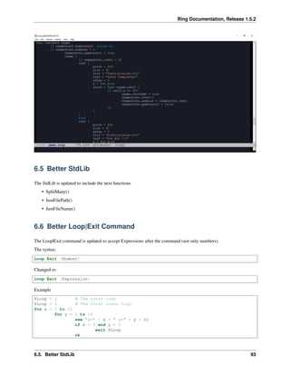 Ring Documentation, Release 1.5.2
6.5 Better StdLib
The StdLib is updated to include the next functions
• SplitMany()
• JustFilePath()
• JustFileName()
6.6 Better Loop|Exit Command
The Loop|Exit command is updated to accept Expressions after the command (not only numbers).
The syntax:
Loop|Exit [Number]
Changed to
Loop|Exit [Expression]
Example
XLoop = 2 # The outer loop
YLoop = 1 # The first inner loop
for x = 1 to 10
for y = 1 to 10
see "x=" + x + " y=" + y + nl
if x = 3 and y = 5
exit XLoop
ok
6.5. Better StdLib 93
 