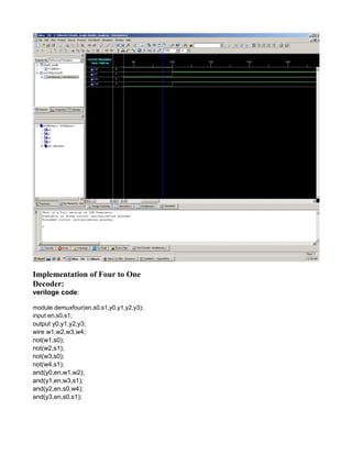 Implementation of Four to One
Decoder:
veriloge code:
module demuxfour(en,s0,s1,y0,y1,y2,y3);
input en,s0,s1;
output y0,y1,y2,y3;
wire w1,w2,w3,w4;
not(w1,s0);
not(w2,s1);
not(w3,s0);
not(w4,s1);
and(y0,en,w1,w2);
and(y1,en,w3,s1);
and(y2,en,s0,w4);
and(y3,en,s0,s1);
 